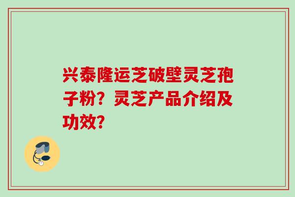 兴泰隆运芝破壁灵芝孢子粉?灵芝产品介绍及功效? 兴泰隆运芝破壁灵芝孢子粉?灵芝产品介绍及功效?