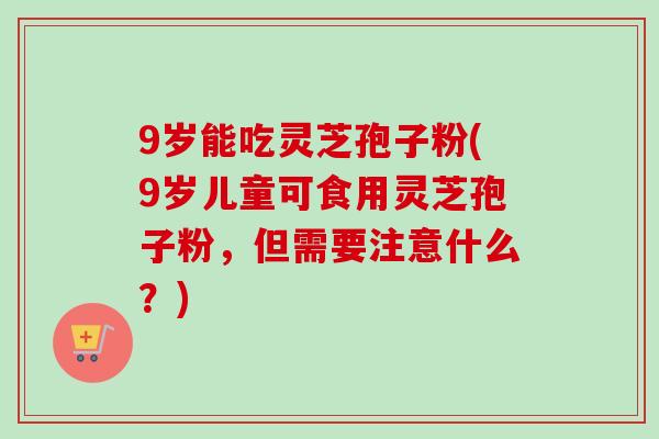 9岁能吃灵芝孢子粉(9岁儿童可食用灵芝孢子粉,但需要注意什么?) 9岁能吃灵芝孢子粉(9岁儿童可食用灵芝孢子粉,但需要注意什么?)