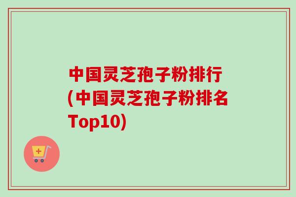 中国灵芝孢子粉排行 (中国灵芝孢子粉排名Top10) 中国灵芝孢子粉排行 (中国灵芝孢子粉排名Top10)