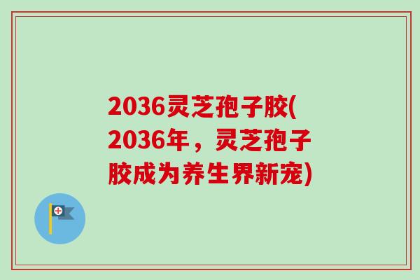 2036灵芝孢子胶(2036年,灵芝孢子胶成为养生界新宠) 2036灵芝孢子胶(2036年,灵芝孢子胶成为养生界新宠)