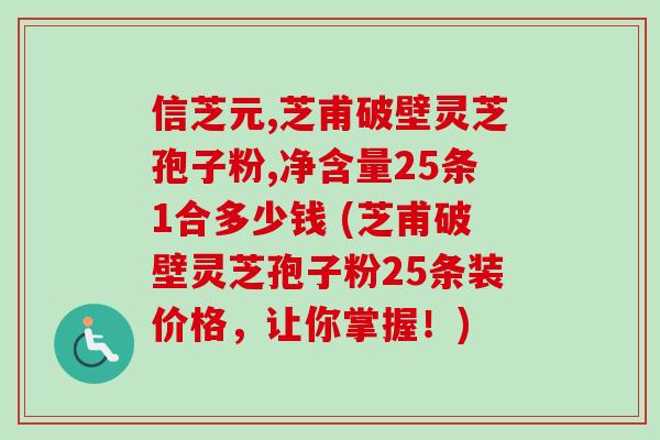 信芝元,芝甫破壁灵芝孢子粉,净含量25条1合多少钱 (芝甫破壁灵芝孢子粉25条装价格,让你掌握!) 信芝元,芝甫破壁灵芝孢子粉,净含量25条1合多少钱 (芝甫破壁灵芝孢子粉25条装价格,让你掌握!)