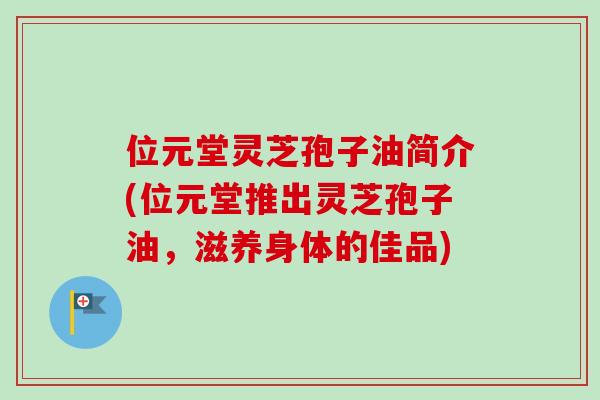 位元堂灵芝孢子油简介(位元堂推出灵芝孢子油,滋养身体的佳品) 位元堂灵芝孢子油简介(位元堂推出灵芝孢子油,滋养身体的佳品)