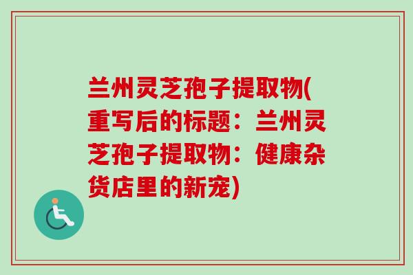 兰州灵芝孢子提取物(重写后的标题:兰州灵芝孢子提取物:健康杂货店里的新宠) 兰州灵芝孢子提取物(重写后的标题:兰州灵芝孢子提取物:健康杂货店里的新宠)