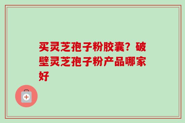 买灵芝孢子粉胶囊？破壁灵芝孢子粉产品哪家好