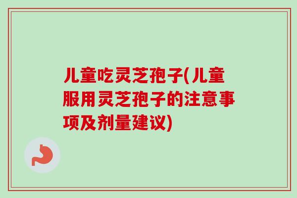 儿童吃灵芝孢子(儿童服用灵芝孢子的注意事项及剂量建议)