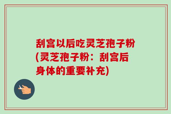 刮宫以后吃灵芝孢子粉(灵芝孢子粉：刮宫后身体的重要补充)