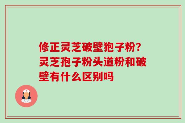 修正灵芝破壁狍子粉?灵芝孢子粉头道粉和破壁有什么区别吗 修正灵芝破壁狍子粉?灵芝孢子粉头道粉和破壁有什么区别吗