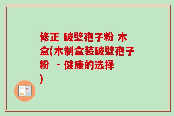 修正 破壁孢子粉 木盒(木制盒装破壁孢子粉 - 健康的选择) 修正 破壁孢子粉 木盒(木制盒装破壁孢子粉 - 健康的选择)