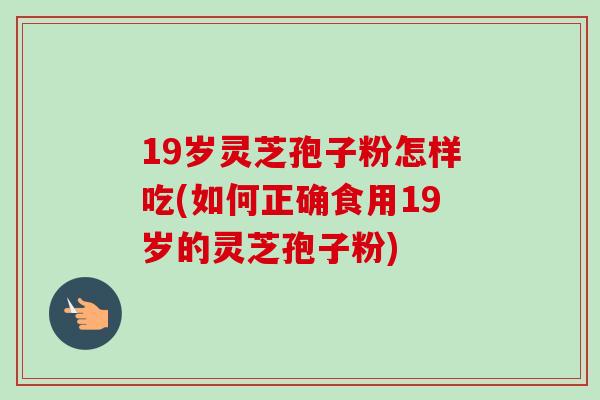 19岁灵芝孢子粉怎样吃(如何正确食用19岁的灵芝孢子粉)