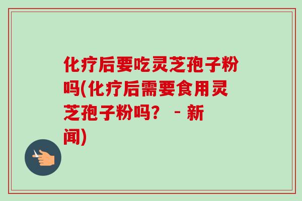 后要吃灵芝孢子粉吗(后需要食用灵芝孢子粉吗? - 新闻) 后要吃灵芝孢子粉吗(后需要食用灵芝孢子粉吗? - 新闻)