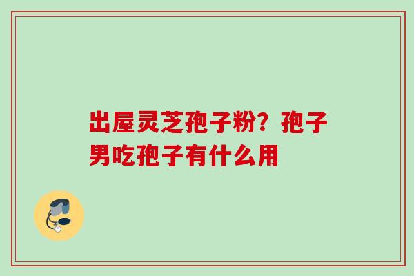 出屋灵芝孢子粉?孢子男吃孢子有什么用 出屋灵芝孢子粉?孢子男吃孢子有什么用