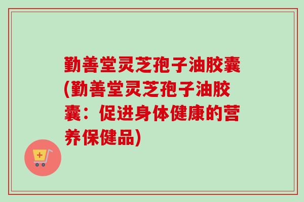 勤善堂灵芝孢子油胶囊(勤善堂灵芝孢子油胶囊:促进身体健康的营养保健品) 勤善堂灵芝孢子油胶囊(勤善堂灵芝孢子油胶囊:促进身体健康的营养保健品)