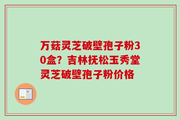 万菇灵芝破壁孢子粉30盒?吉林抚松玉秀堂灵芝破壁孢子粉价格 万菇灵芝破壁孢子粉30盒?吉林抚松玉秀堂灵芝破壁孢子粉价格
