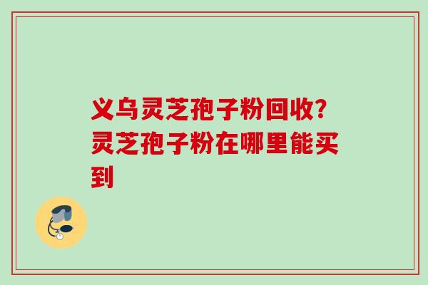 义乌灵芝孢子粉回收?灵芝孢子粉在哪里能买到 义乌灵芝孢子粉回收?灵芝孢子粉在哪里能买到