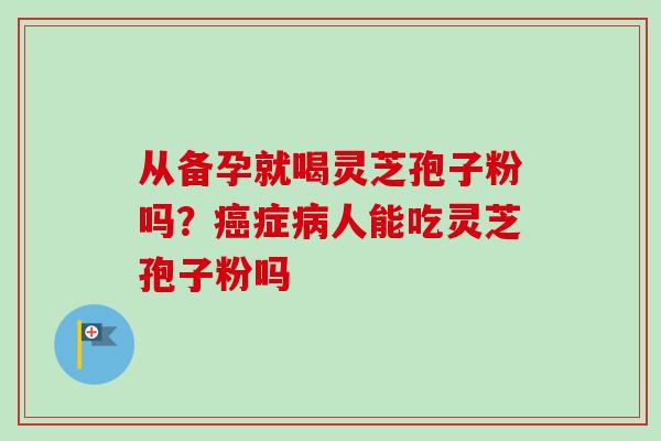 从备孕就喝灵芝孢子粉吗?症人能吃灵芝孢子粉吗 从备孕就喝灵芝孢子粉吗?症人能吃灵芝孢子粉吗