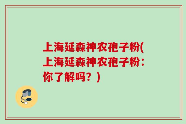 上海延森神农孢子粉(上海延森神农孢子粉:你了解吗?) 上海延森神农孢子粉(上海延森神农孢子粉:你了解吗?)