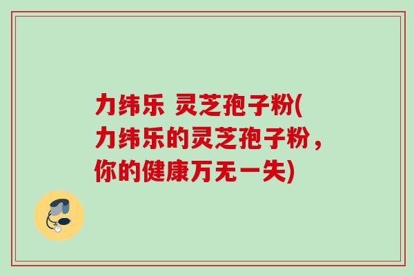 力纬乐 灵芝孢子粉(力纬乐的灵芝孢子粉,你的健康万无一失) 力纬乐 灵芝孢子粉(力纬乐的灵芝孢子粉,你的健康万无一失)