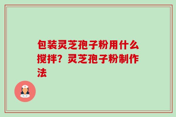 包装灵芝孢子粉用什么搅拌?灵芝孢子粉制作法 包装灵芝孢子粉用什么搅拌?灵芝孢子粉制作法