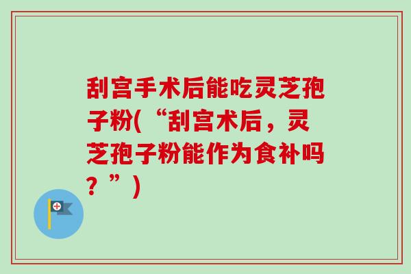 刮宫手术后能吃灵芝孢子粉(“刮宫术后,灵芝孢子粉能作为食补吗?”) 刮宫手术后能吃灵芝孢子粉(“刮宫术后,灵芝孢子粉能作为食补吗?”)