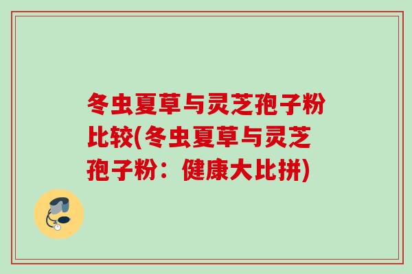 冬虫夏草与灵芝孢子粉比较(冬虫夏草与灵芝孢子粉:健康大比拼) 冬虫夏草与灵芝孢子粉比较(冬虫夏草与灵芝孢子粉:健康大比拼)
