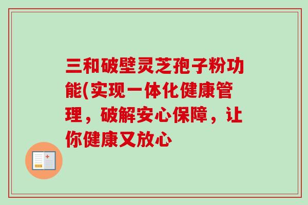 三和破壁灵芝孢子粉功能(实现一体化健康管理,破解安心保障,让你健康又放心 三和破壁灵芝孢子粉功能(实现一体化健康管理,破解安心保障,让你健康又放心