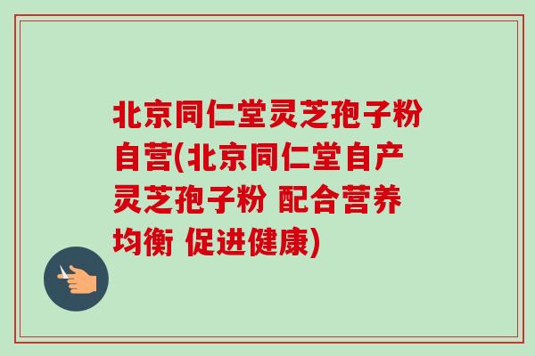 北京同仁堂灵芝孢子粉自营(北京同仁堂自产灵芝孢子粉 配合营养均衡 促进健康) 北京同仁堂灵芝孢子粉自营(北京同仁堂自产灵芝孢子粉 配合营养均衡 促进健康)