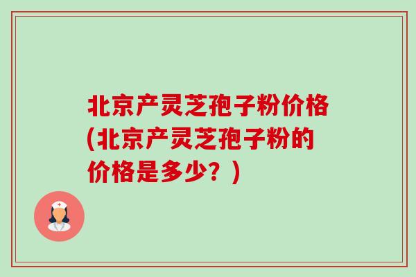 北京产灵芝孢子粉价格(北京产灵芝孢子粉的价格是多少?) 北京产灵芝孢子粉价格(北京产灵芝孢子粉的价格是多少?)