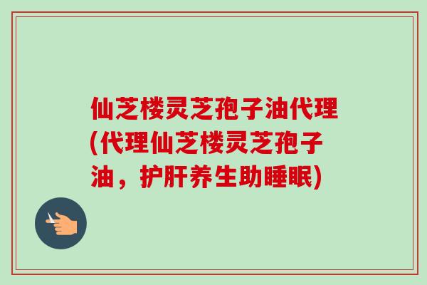 仙芝楼灵芝孢子油代理(代理仙芝楼灵芝孢子油,养生助) 仙芝楼灵芝孢子油代理(代理仙芝楼灵芝孢子油,养生助)