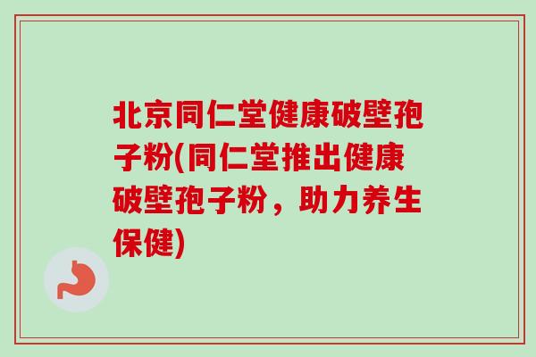北京同仁堂健康破壁孢子粉(同仁堂推出健康破壁孢子粉,助力养生保健) 北京同仁堂健康破壁孢子粉(同仁堂推出健康破壁孢子粉,助力养生保健)
