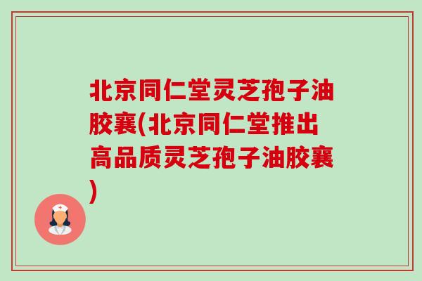 北京同仁堂灵芝孢子油胶襄(北京同仁堂推出高品质灵芝孢子油胶襄) 北京同仁堂灵芝孢子油胶襄(北京同仁堂推出高品质灵芝孢子油胶襄)