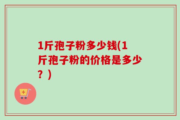 1斤孢子粉多少钱(1斤孢子粉的价格是多少?) 1斤孢子粉多少钱(1斤孢子粉的价格是多少?)