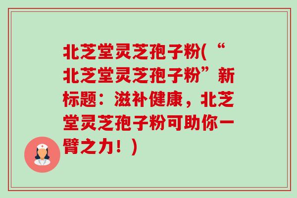 北芝堂灵芝孢子粉(“北芝堂灵芝孢子粉”新标题:滋补健康,北芝堂灵芝孢子粉可助你一臂之力!) 北芝堂灵芝孢子粉(“北芝堂灵芝孢子粉”新标题:滋补健康,北芝堂灵芝孢子粉可助你一臂之力!)