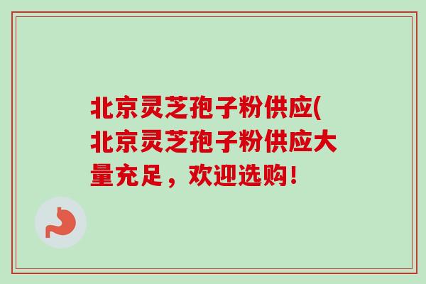 北京灵芝孢子粉供应(北京灵芝孢子粉供应大量充足，欢迎选购！
