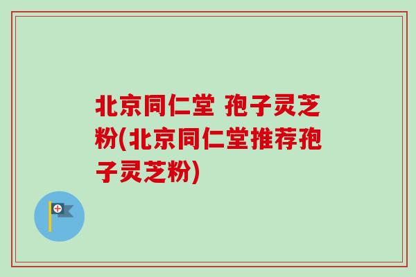 北京同仁堂 孢子灵芝粉(北京同仁堂推荐孢子灵芝粉) 北京同仁堂 孢子灵芝粉(北京同仁堂推荐孢子灵芝粉)