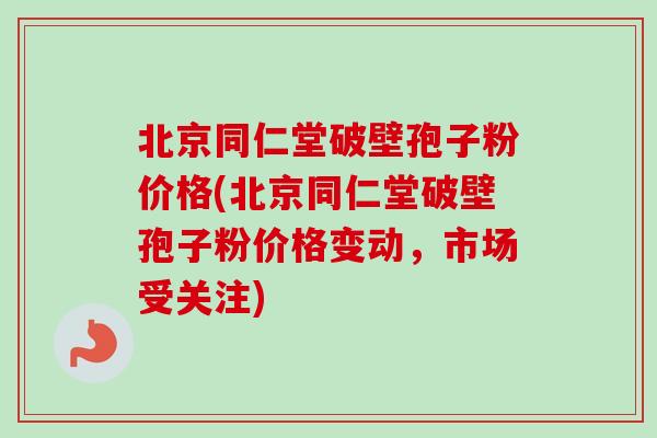 北京同仁堂破壁孢子粉价格(北京同仁堂破壁孢子粉价格变动，市场受关注)