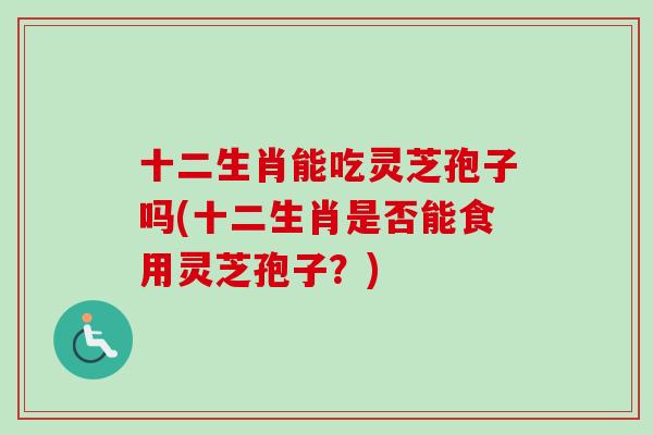 十二生肖能吃灵芝孢子吗(十二生肖是否能食用灵芝孢子?) 十二生肖能吃灵芝孢子吗(十二生肖是否能食用灵芝孢子?)