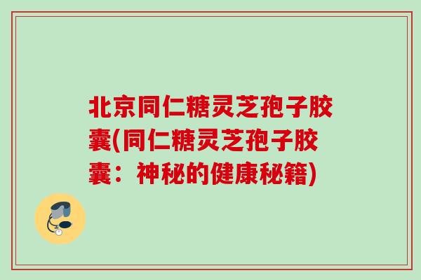北京同仁糖灵芝孢子胶囊(同仁糖灵芝孢子胶囊:神秘的健康秘籍) 北京同仁糖灵芝孢子胶囊(同仁糖灵芝孢子胶囊:神秘的健康秘籍)
