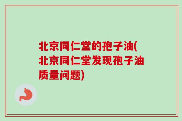 北京同仁堂的孢子油(北京同仁堂发现孢子油质量问题)