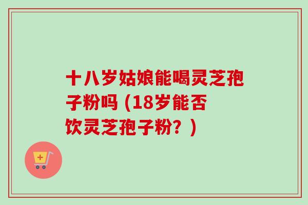十八岁姑娘能喝灵芝孢子粉吗 (18岁能否饮灵芝孢子粉？)