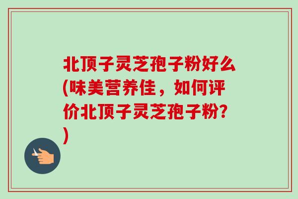北顶子灵芝孢子粉好么(味美营养佳,如何评价北顶子灵芝孢子粉?) 北顶子灵芝孢子粉好么(味美营养佳,如何评价北顶子灵芝孢子粉?)
