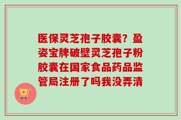 医保灵芝孢子胶囊?盈姿宝牌破壁灵芝孢子粉胶囊在国家食品药品监管局注册了吗我没弄清 医保灵芝孢子胶囊?盈姿宝牌破壁灵芝孢子粉胶囊在国家食品药品监管局注册了吗我没弄清