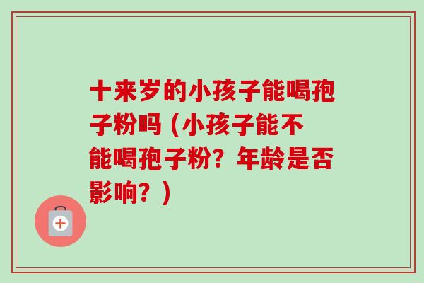 十来岁的小孩子能喝孢子粉吗 (小孩子能不能喝孢子粉?年龄是否影响?) 十来岁的小孩子能喝孢子粉吗 (小孩子能不能喝孢子粉?年龄是否影响?)