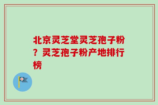 北京灵芝堂灵芝孢子粉?灵芝孢子粉产地排行榜 北京灵芝堂灵芝孢子粉?灵芝孢子粉产地排行榜