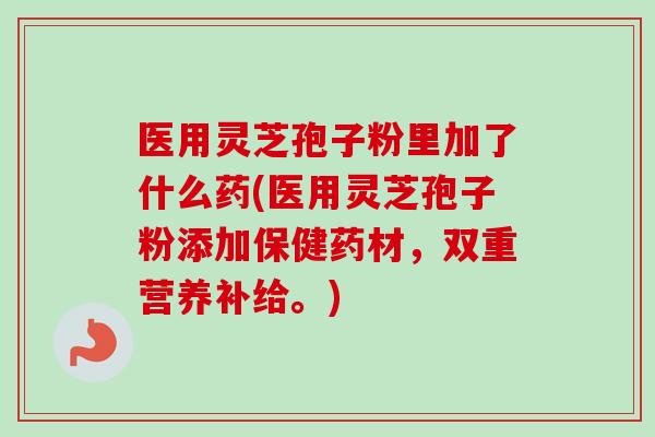 医用灵芝孢子粉里加了什么药(医用灵芝孢子粉添加保健药材,双重营养补给。) 医用灵芝孢子粉里加了什么药(医用灵芝孢子粉添加保健药材,双重营养补给。)