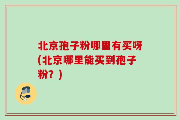 北京孢子粉哪里有买呀(北京哪里能买到孢子粉?) 北京孢子粉哪里有买呀(北京哪里能买到孢子粉?)