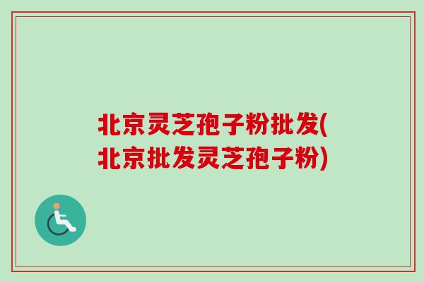 北京灵芝孢子粉批发(北京批发灵芝孢子粉) 北京灵芝孢子粉批发(北京批发灵芝孢子粉)