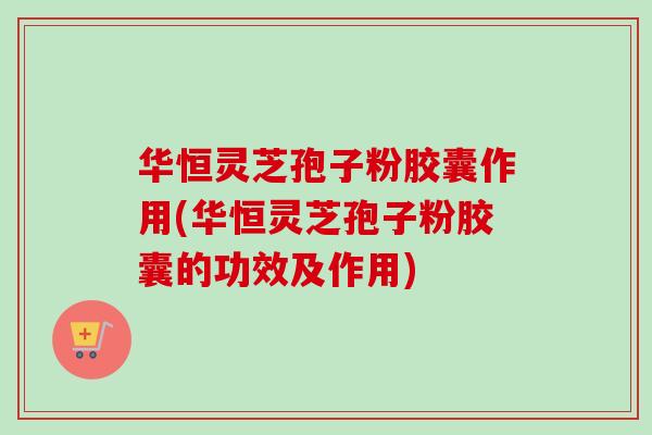 华恒灵芝孢子粉胶囊作用(华恒灵芝孢子粉胶囊的功效及作用) 华恒灵芝孢子粉胶囊作用(华恒灵芝孢子粉胶囊的功效及作用)
