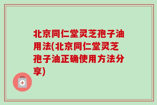 北京同仁堂灵芝孢子油用法(北京同仁堂灵芝孢子油正确使用方法分享) 北京同仁堂灵芝孢子油用法(北京同仁堂灵芝孢子油正确使用方法分享)