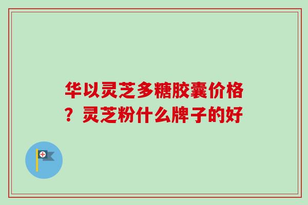 华以灵芝多糖胶囊价格?灵芝粉什么牌子的好 华以灵芝多糖胶囊价格?灵芝粉什么牌子的好