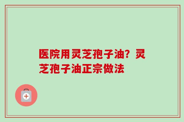 医院用灵芝孢子油?灵芝孢子油正宗做法 医院用灵芝孢子油?灵芝孢子油正宗做法